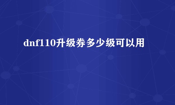 dnf110升级券多少级可以用