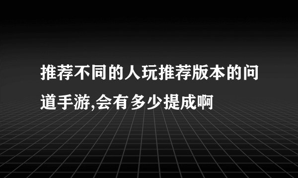 推荐不同的人玩推荐版本的问道手游,会有多少提成啊