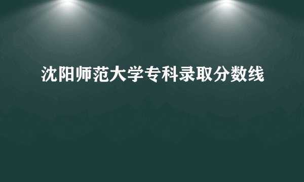 沈阳师范大学专科录取分数线