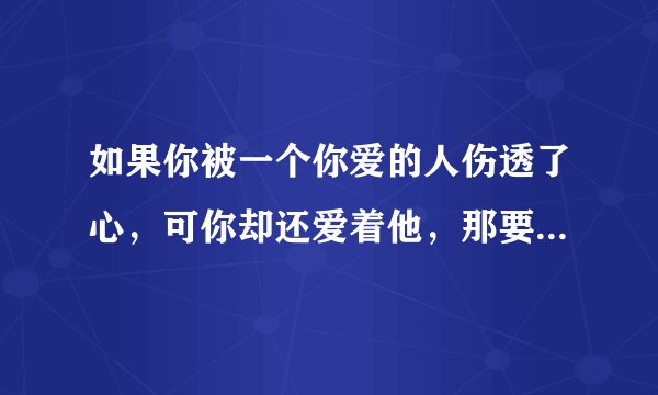 如果你被一个你爱的人伤透了心，可你却还爱着他，那要怎么办？