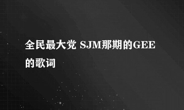 全民最大党 SJM那期的GEE的歌词