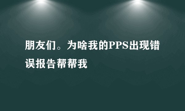 朋友们。为啥我的PPS出现错误报告帮帮我
