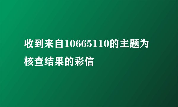 收到来自10665110的主题为核查结果的彩信