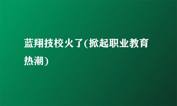 蓝翔技校火了(掀起职业教育热潮)