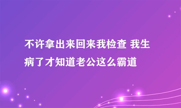 不许拿出来回来我检查 我生病了才知道老公这么霸道