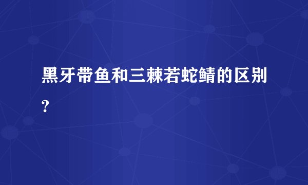 黑牙带鱼和三棘若蛇鲭的区别?