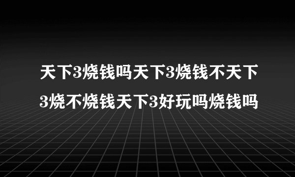 天下3烧钱吗天下3烧钱不天下3烧不烧钱天下3好玩吗烧钱吗