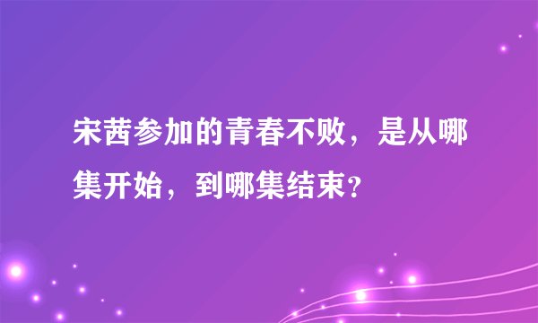 宋茜参加的青春不败，是从哪集开始，到哪集结束？