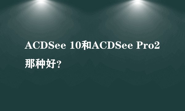 ACDSee 10和ACDSee Pro2那种好？
