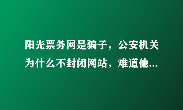 阳光票务网是骗子，公安机关为什么不封闭网站，难道他们是一伙的吗？还是只破一千亿的大案？