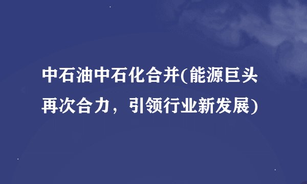 中石油中石化合并(能源巨头再次合力，引领行业新发展)