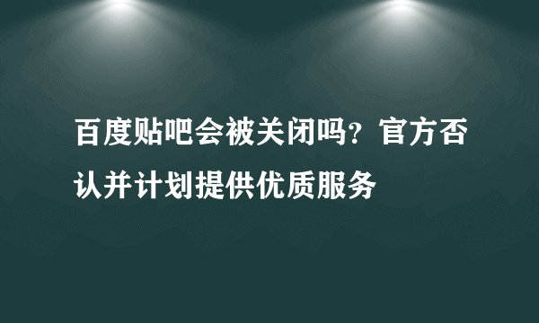 百度贴吧会被关闭吗？官方否认并计划提供优质服务