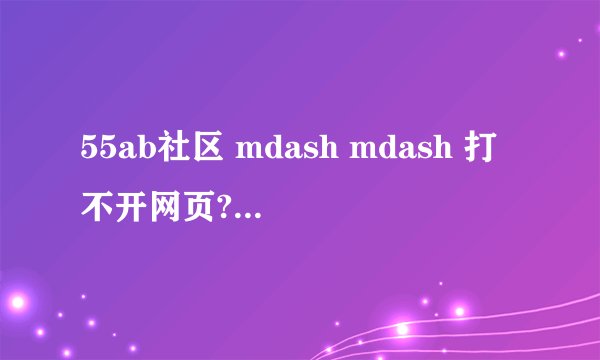 55ab社区 mdash mdash 打不开网页?? 是怎么回事???