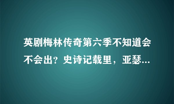英剧梅林传奇第六季不知道会不会出？史诗记载里，亚瑟王死的时候多少岁？