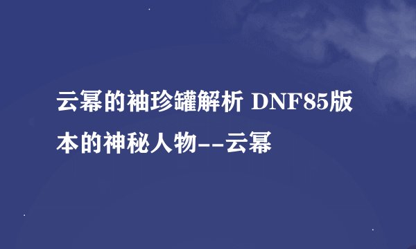 云幂的袖珍罐解析 DNF85版本的神秘人物--云幂