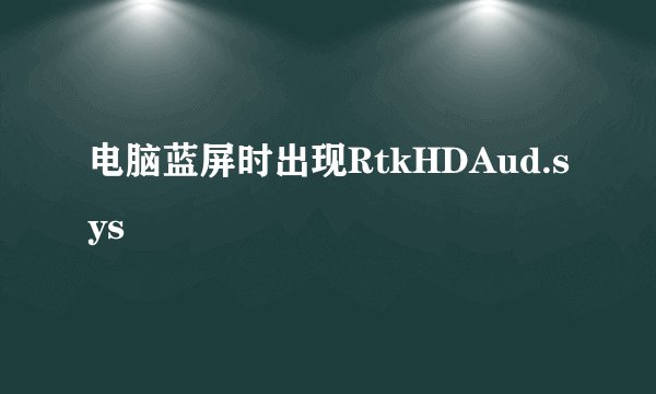 电脑蓝屏时出现RtkHDAud.sys