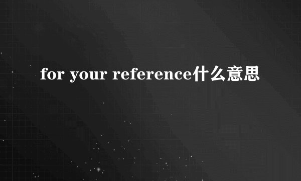 for your reference什么意思
