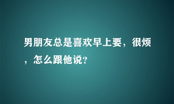 男朋友总是喜欢早上要，很烦，怎么跟他说？
