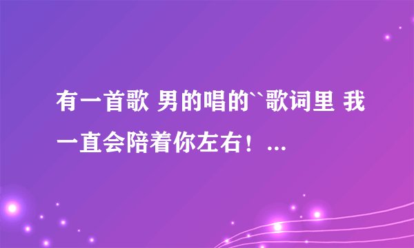 有一首歌 男的唱的``歌词里 我一直会陪着你左右！好像有点想补树的声！