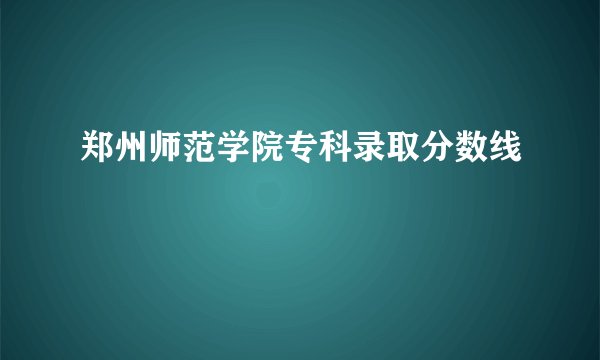 郑州师范学院专科录取分数线