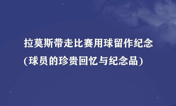 拉莫斯带走比赛用球留作纪念(球员的珍贵回忆与纪念品)