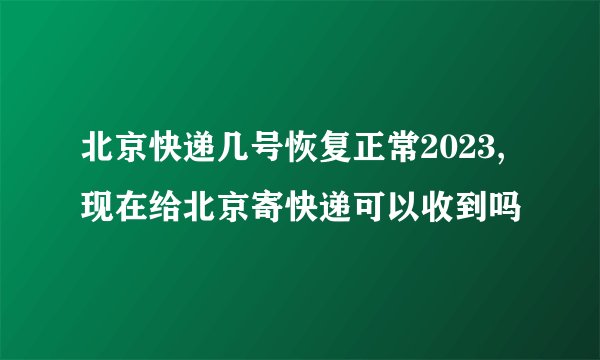 北京快递几号恢复正常2023,现在给北京寄快递可以收到吗