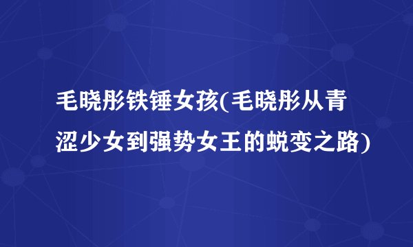 毛晓彤铁锤女孩(毛晓彤从青涩少女到强势女王的蜕变之路)