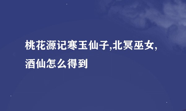 桃花源记寒玉仙子,北冥巫女,酒仙怎么得到