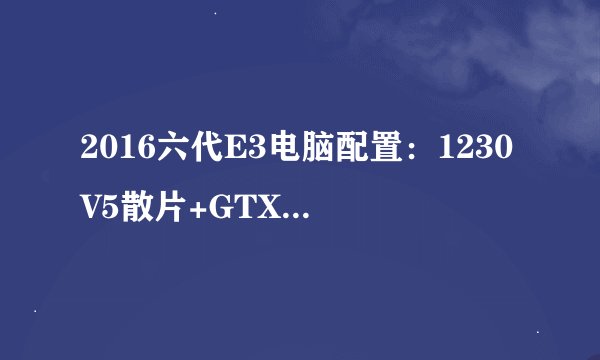 2016六代E3电脑配置：1230V5散片+GTX1060 6511元能玩大型游戏？