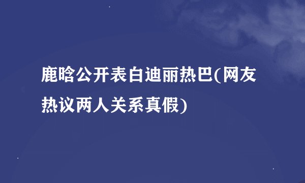 鹿晗公开表白迪丽热巴(网友热议两人关系真假)
