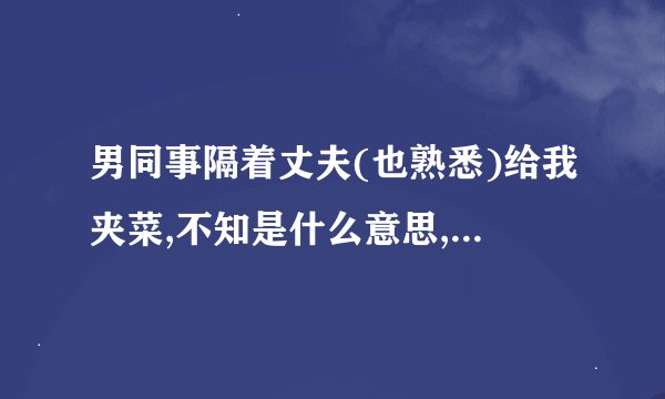 男同事隔着丈夫(也熟悉)给我夹菜,不知是什么意思,老分不高兴!同事是什么意思?
