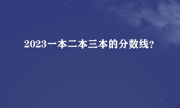 2023一本二本三本的分数线？