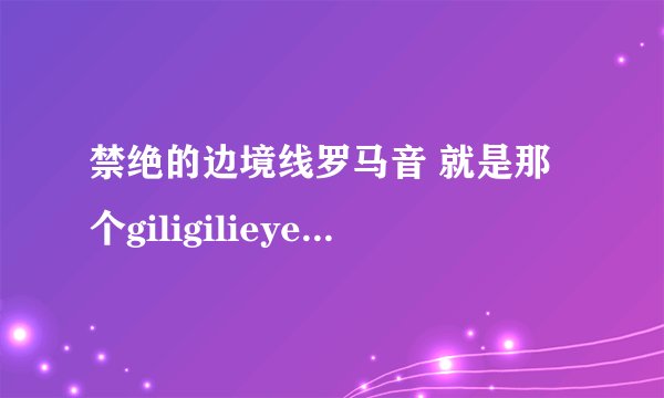 禁绝的边境线罗马音 就是那个giligilieye 中日罗马音都要qnq