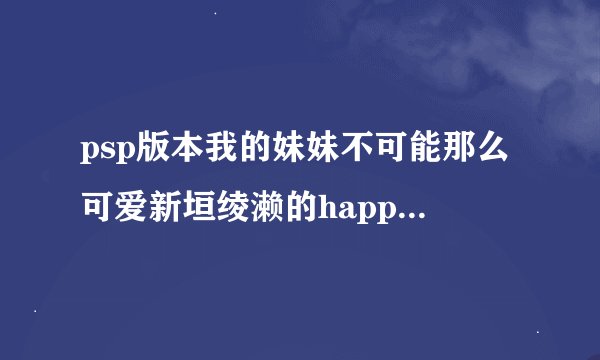 psp版本我的妹妹不可能那么可爱新垣绫濑的happy结局怎么打。求整条路线。过了高分。可追加