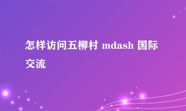 怎样访问五柳村 mdash 国际交流