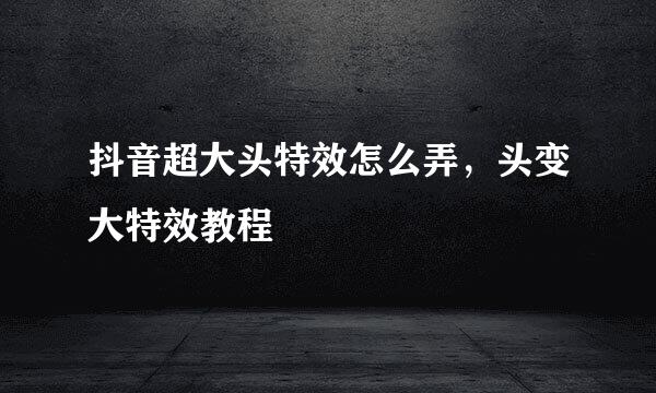 抖音超大头特效怎么弄，头变大特效教程