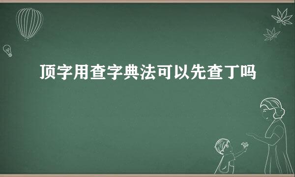 顶字用查字典法可以先查丁吗