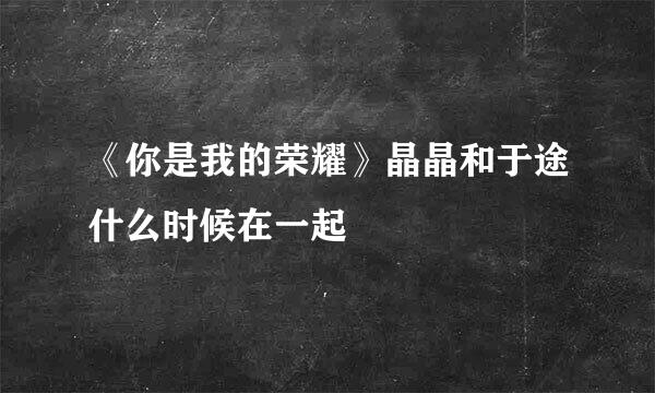 《你是我的荣耀》晶晶和于途什么时候在一起