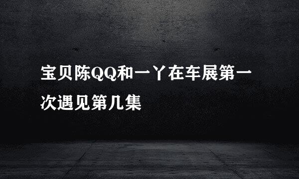宝贝陈QQ和一丫在车展第一次遇见第几集