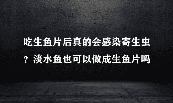 吃生鱼片后真的会感染寄生虫?淡水鱼也可以做成生鱼片吗