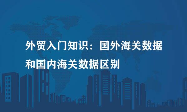 外贸入门知识：国外海关数据和国内海关数据区别