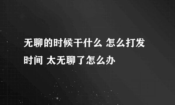 无聊的时候干什么 怎么打发时间 太无聊了怎么办