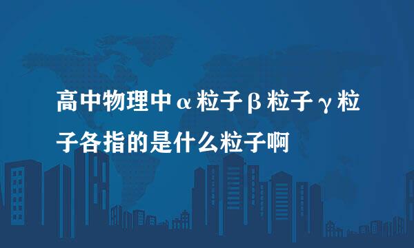 高中物理中α粒子β粒子γ粒子各指的是什么粒子啊