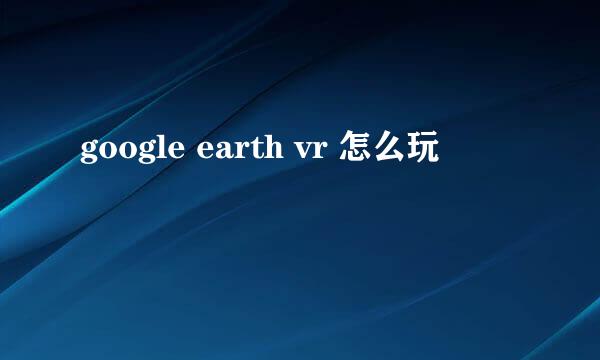 google earth vr 怎么玩