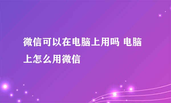 微信可以在电脑上用吗 电脑上怎么用微信
