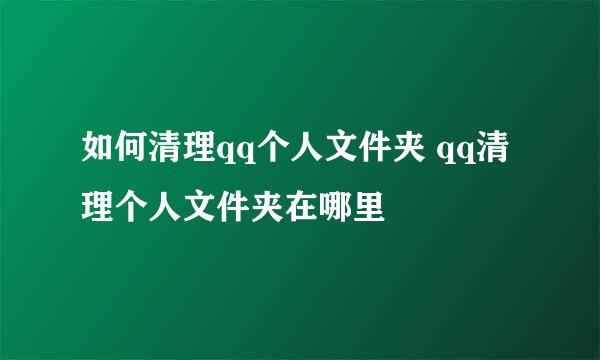 如何清理qq个人文件夹 qq清理个人文件夹在哪里