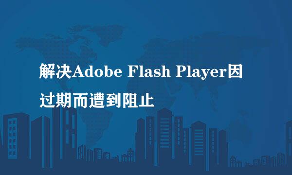 解决Adobe Flash Player因过期而遭到阻止