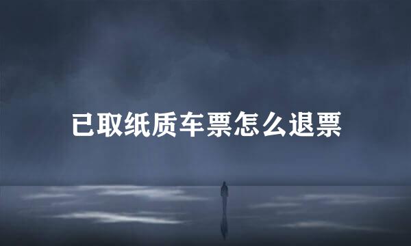 已取纸质车票怎么退票