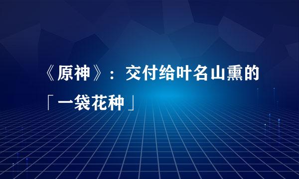 《原神》：交付给叶名山熏的「一袋花种」