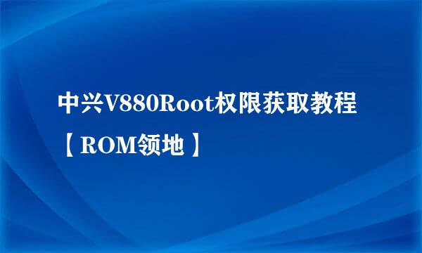 中兴V880Root权限获取教程【ROM领地】